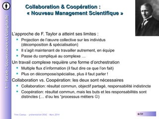 1ère Partie : Gouvernance et Complexité

Collaboration & Coopération :
« Nouveau Management Scientifique »

L’approche de F. Taylor a atteint ses limites :





Projection de l’œuvre collective sur les individus
(décomposition & spécialisation)
Il s’agit maintenant de travailler autrement, en équipe
Passe du compliqué au complexe …

Un travail complexe requière une forme d’orchestration



Multiple flux d’information (il faut dire ce que l’on fait)
Plus on décompose/spécialise, plus il faut parler !

Collaboration vs. Coopération: les deux sont nécessaires



Collaboration: résultat commun, objectif partagé, responsabilité indistincte
Coopération: résultat commun, mais les buts et les responsabilités sont
distinctes (… d’ou les “processus métiers )

Yves Caseau - présentation DISIC – Mars 2014

6/31

 