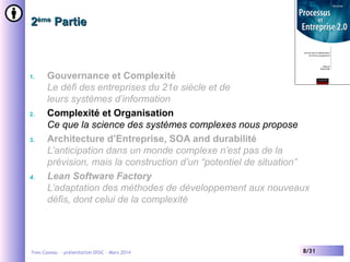 2ème Partie

1.

2.

3.

4.

Gouvernance et Complexité
Le défi des entreprises du 21e siècle et de
leurs systèmes d’information
Complexité et Organisation
Ce que la science des systèmes complexes nous propose
Architecture d’Entreprise, SOA and durabilité
L’anticipation dans un monde complexe n’est pas de la
prévision, mais la construction d’un “potentiel de situation”
Lean Software Factory
L’adaptation des méthodes de développement aux nouveaux
défis, dont celui de la complexité

Yves Caseau - présentation DISIC – Mars 2014

8/31

 