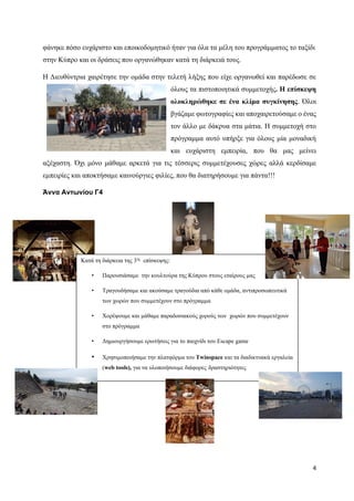 4
φάνηκε πόσο ευχάριστο και εποικοδομητικό ήταν για όλα τα μέλη του προγράμματος το ταξίδι
στην Κύπρο και οι δράσεις που οργανώθηκαν κατά τη διάρκειά τους.
Η Διευθύντρια χαιρέτησε την ομάδα στην τελετή λήξης που είχε οργανωθεί και παρέδωσε σε
όλους τα πιστοποιητικά συμμετοχής. Η επίσκεψη
ολοκληρώθηκε σε ένα κλίμα συγκίνησης. Όλοι
βγάζαμε φωτογραφίες και αποχαιρετούσαμε ο ένας
τον άλλο με δάκρυα στα μάτια. Η συμμετοχή στο
πρόγραμμα αυτό υπήρξε για όλους μία μοναδική
και ευχάριστη εμπειρία, που θα μας μείνει
αξέχαστη. Όχι μόνο μάθαμε αρκετά για τις τέσσερις συμμετέχουσες χώρες αλλά κερδίσαμε
εμπειρίες και αποκτήσαμε καινούργιες φιλίες, που θα διατηρήσουμε για πάντα!!!
Άννα Αντωνίου Γ4
Κατά τη διάρκεια της 3ης
επίσκεψης:
• Παρουσιάσαμε την κουλτούρα της Κύπρου στους εταίρους μας
• Τραγουδήσαμε και ακούσαμε τραγούδια από κάθε ομάδα, αντιπροσωπευτικά
των χωρών που συμμετέχουν στο πρόγραμμα
• Χορέψουμε και μάθαμε παραδοσιακούς χορούς των χωρών που συμμετέχουν
στο πρόγραμμα
• Δημιουργήσουμε ερωτήσεις για το παιχνίδι του Escape game
• Χρησιμοποιήσαμε την πλατφόρμα του Twinspace και τα διαδικτυακά εργαλεία
(web tools), για να υλοποιήσουμε διάφορες δραστηριότητες
 