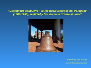 UNED Ávila, julio de 2013
Juan A. Granados Loureda
“Disimulado cautiverio”, la teocracia jesuítica del Paraguay
(1609-1750); realidad y ficción en la “Tierra sin mal”
 