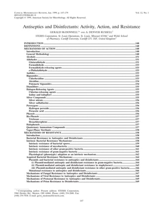 CLINICAL MICROBIOLOGY REVIEWS,
0893-8512/99/$04.0010
Jan. 1999, p. 147–179 Vol. 12, No. 1
Copyright © 1999, American Society for Microbiology. All Rights Reserved.
Antiseptics and Disinfectants: Activity, Action, and Resistance
GERALD MCDONNELL1
* AND A. DENVER RUSSELL2
STERIS Corporation, St. Louis Operations, St. Louis, Missouri 63166,1
and Welsh School
of Pharmacy, Cardiff University, Cardiff CF1 3XF, United Kingdom2
INTRODUCTION.......................................................................................................................................................148
DEFINITIONS ............................................................................................................................................................148
MECHANISMS OF ACTION ...................................................................................................................................148
Introduction.............................................................................................................................................................148
General Methodology .............................................................................................................................................148
Alcohols ....................................................................................................................................................................151
Aldehydes .................................................................................................................................................................151
Glutaraldehyde....................................................................................................................................................151
Formaldehyde ......................................................................................................................................................153
Formaldehyde-releasing agents.........................................................................................................................153
o-Phthalaldehyde.................................................................................................................................................153
Anilides.....................................................................................................................................................................153
Biguanides................................................................................................................................................................153
Chlorhexidine ......................................................................................................................................................153
Alexidine...............................................................................................................................................................154
Polymeric biguanides..........................................................................................................................................154
Diamidines...............................................................................................................................................................155
Halogen-Releasing Agents .....................................................................................................................................155
Chlorine-releasing agents ..................................................................................................................................155
Iodine and iodophors .........................................................................................................................................155
Silver Compounds...................................................................................................................................................155
Silver nitrate........................................................................................................................................................156
Silver sulfadiazine...............................................................................................................................................156
Peroxygens ...............................................................................................................................................................156
Hydrogen peroxide..............................................................................................................................................156
Peracetic acid ......................................................................................................................................................156
Phenols .....................................................................................................................................................................156
Bis-Phenols ..............................................................................................................................................................157
Triclosan ..............................................................................................................................................................157
Hexachlorophene.................................................................................................................................................157
Halophenols.............................................................................................................................................................157
Quaternary Ammonium Compounds ...................................................................................................................157
Vapor-Phase Sterilants ..........................................................................................................................................158
MECHANISMS OF RESISTANCE..........................................................................................................................158
Introduction.............................................................................................................................................................158
Bacterial Resistance to Antiseptics and Disinfectants ......................................................................................158
Intrinsic Bacterial Resistance Mechanisms........................................................................................................158
Intrinsic resistance of bacterial spores............................................................................................................159
Intrinsic resistance of mycobacteria ................................................................................................................160
Intrinsic resistance of other gram-positive bacteria......................................................................................161
Intrinsic resistance of gram-negative bacteria ...............................................................................................161
Physiological (phenotypic) adaption as an intrinsic mechanism.................................................................162
Acquired Bacterial Resistance Mechanisms .......................................................................................................164
Plasmids and bacterial resistance to antiseptics and disinfectants............................................................164
(i) Plasmid-mediated antiseptic and disinfectant resistance in gram-negative bacteria......................164
(ii) Plasmid-mediated antiseptic and disinfectant resistance in staphylococci .....................................165
(iii) Plasmid-mediated antiseptic and disinfectant resistance in other gram-positive bacteria..........166
Mutational resistance to antiseptics and disinfectants.................................................................................166
Mechanisms of Fungal Resistance to Antiseptics and Disinfectants..............................................................167
Mechanisms of Viral Resistance to Antiseptics and Disinfectants .................................................................168
Mechanisms of Protozoal Resistance to Antiseptics and Disinfectants..........................................................169
Mechanisms of Prion Resistance to Disinfectants.............................................................................................169
* Corresponding author. Present address: STERIS Corporation,
5960 Heisley Rd., Mentor, OH 44060. Phone: (440) 354-2600. Fax:
(440) 354-7038. E-mail: gerry_mcdonnell@steris.com.
147
 