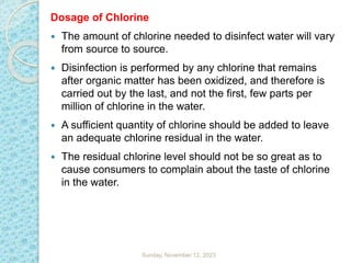 Dosage of Chlorine
 The amount of chlorine needed to disinfect water will vary
from source to source.
 Disinfection is performed by any chlorine that remains
after organic matter has been oxidized, and therefore is
carried out by the last, and not the first, few parts per
million of chlorine in the water.
 A sufficient quantity of chlorine should be added to leave
an adequate chlorine residual in the water.
 The residual chlorine level should not be so great as to
cause consumers to complain about the taste of chlorine
in the water.
Sunday, November 12, 2023
 