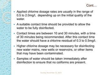 Cont…
 Applied chlorine dosage rates are usually in the range of
0.5 to 2.0mg/l, depending up on the initial quality of the
water.
 A suitable contact time should be provided to allow the
water to be fully disinfected.
 Contact times are between 10 and 30 minutes, with a time
of 30 minutes being recommended. After this contact time
the water should have a chlorine residual of 0.3 to 0.5mg/l.
 Higher chlorine dosage may be necessary for disinfecting
new water mains, new wells or reservoirs, or other items
that may have been contaminated.
 Samples of water should be taken immediately after
disinfection to ensure that no coliforms are present.
Sunday, November 12, 2023
 