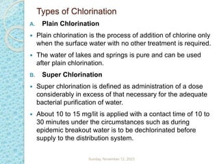 Types of Chlorination
A. Plain Chlorination
 Plain chlorination is the process of addition of chlorine only
when the surface water with no other treatment is required.
 The water of lakes and springs is pure and can be used
after plain chlorination.
B. Super Chlorination
 Super chlorination is defined as administration of a dose
considerably in excess of that necessary for the adequate
bacterial purification of water.
 About 10 to 15 mg/lit is applied with a contact time of 10 to
30 minutes under the circumstances such as during
epidemic breakout water is to be dechlorinated before
supply to the distribution system.
Sunday, November 12, 2023
 