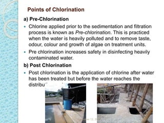 Points of Chlorination
a) Pre-Chlorination
 Chlorine applied prior to the sedimentation and filtration
process is known as Pre-chlorination. This is practiced
when the water is heavily polluted and to remove taste,
odour, colour and growth of algae on treatment units.
 Pre chlorination increases safety in disinfecting heavily
contaminated water.
b) Post Chlorination
 Post chlorination is the application of chlorine after water
has been treated but before the water reaches the
distribution system.
Sunday, November 12, 2023
 
