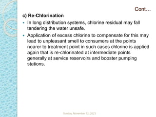 c) Re-Chlorination
 In long distribution systems, chlorine residual may fall
tendering the water unsafe.
 Application of excess chlorine to compensate for this may
lead to unpleasant smell to consumers at the points
nearer to treatment point in such cases chlorine is applied
again that is re-chlorinated at intermediate points
generally at service reservoirs and booster pumping
stations.
Cont…
Sunday, November 12, 2023
 