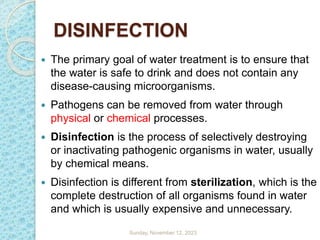 DISINFECTION
 The primary goal of water treatment is to ensure that
the water is safe to drink and does not contain any
disease-causing microorganisms.
 Pathogens can be removed from water through
physical or chemical processes.
 Disinfection is the process of selectively destroying
or inactivating pathogenic organisms in water, usually
by chemical means.
 Disinfection is different from sterilization, which is the
complete destruction of all organisms found in water
and which is usually expensive and unnecessary.
Sunday, November 12, 2023
 
