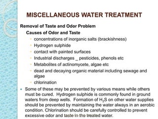 MISCELLANEOUS WATER TREATMENT
Removal of Taste and Odor Problem
Causes of Odor and Taste
 concentrations of inorganic salts (brackishness)
 Hydrogen sulphide
 contact with painted surfaces
 Industrial discharges _ pesticides, phenols etc
 Metabolites of actinomycete, algae etc
 dead and decaying organic material including sewage and
algae
 chlorination
 Some of these may be prevented by various means while others
must be cured. Hydrogen sulphide is commonly found in ground
waters from deep wells. Formation of H2S on other water supplies
should be prevented by maintaining the water always in an aerobic
condition. Chlorination should be carefully controlled to prevent
excessive odor and taste in the treated water.
Sunday, November 12, 2023
 
