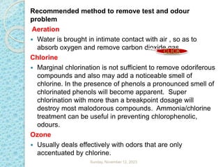 Recommended method to remove test and odour
problem
Aeration
 Water is brought in intimate contact with air , so as to
absorb oxygen and remove carbon dioxide gas.
Chlorine
 Marginal chlorination is not sufficient to remove odoriferous
compounds and also may add a noticeable smell of
chlorine. In the presence of phenols a pronounced smell of
chlorinated phenols will become apparent. Super
chlorination with more than a breakpoint dosage will
destroy most malodorous compounds. Ammonia/chlorine
treatment can be useful in preventing chlorophenolic,
odours.
Ozone
 Usually deals effectively with odors that are only
accentuated by chlorine.
Sunday, November 12, 2023
CLICK
 