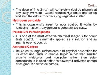 Cont…
 The dose of 1 to 2mg/1 will completely destroy phenols at
any likely PH value. Ozone reduces H2S odors and tastes
and also the odors from decaying vegetable matter.
Hydrogen peroxide
 This is occasionally used for odor control. It works by
releasing 'nascent' oxygen but is generally too costy.
Potassium Permanganate
 It is one of the most effective chemical reagents for odour
taste control. It is normally applied as a solution and as
such is easy to control.
Activated Carbon
 Relies on its large surface area and physical adsorption for
its effect and tends to remove larger, rather than smaller
organic molecules and non-polar rather than polar
compounds. It is used either as powdered activated carbon
or as granular activated carbon.
Sunday, November 12, 2023
 