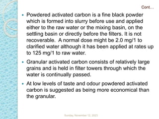  Powdered activated carbon is a fine black powder
which is formed into slurry before use and applied
either to the raw water or the mixing basin, on the
settling basin or directly before the filters. It is not
recoverable. A normal dose might be 2.0 mg/1 to
clarified water although it has been applied at rates up
to 125 mg/1 to raw water.
 Granular activated carbon consists of relatively large
grains and is held in filter towers through which the
water is continually passed.
 At low levels of taste and odour powdered activated
carbon is suggested as being more economical than
the granular.
Cont…
Sunday, November 12, 2023
 