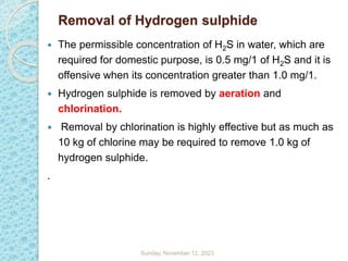 Removal of Hydrogen sulphide
 The permissible concentration of H2S in water, which are
required for domestic purpose, is 0.5 mg/1 of H2S and it is
offensive when its concentration greater than 1.0 mg/1.
 Hydrogen sulphide is removed by aeration and
chlorination.
 Removal by chlorination is highly effective but as much as
10 kg of chlorine may be required to remove 1.0 kg of
hydrogen sulphide.
.
Sunday, November 12, 2023
 
