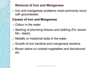 Removal of Iron and Manganese
 Iron and manganese problems most commonly occur
with groundwater.
Causes of Iron and Manganese
 Colour in the water
 Staining of plumbing fixtures and clothing (Fe -brown.
Mn - black)
 Metallic or medicinal taste in the water
 Growth of iron bacteria and manganese bacteria.
 Brown stains on cooked vegetables and discoloured
etc.
Sunday, November 12, 2023
 