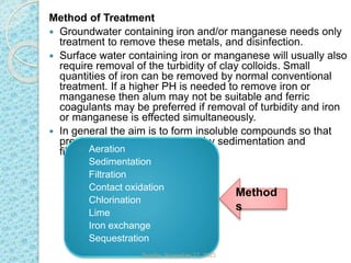 Method
s
Method of Treatment
 Groundwater containing iron and/or manganese needs only
treatment to remove these metals, and disinfection.
 Surface water containing iron or manganese will usually also
require removal of the turbidity of clay colloids. Small
quantities of iron can be removed by normal conventional
treatment. If a higher PH is needed to remove iron or
manganese then alum may not be suitable and ferric
coagulants may be preferred if removal of turbidity and iron
or manganese is effected simultaneously.
 In general the aim is to form insoluble compounds so that
precipitates can be separated by sedimentation and
filtration.
 Aeration
 Sedimentation
 Filtration
 Contact oxidation
 Chlorination
 Lime
 Iron exchange
 Sequestration
Sunday, November 12, 2023
 