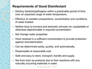 Requirements of Good Disinfectant
 Destroy bacteria/pathogens within a practicable period of time,
over an expected range of water temperature.
 Effective at variable compositions, concentration and conditions
of water treated.
 Neither toxic to humans and domestic animals nor unpalatable or
otherwise objectionable in required concentration.
 Not change water properties
 Have residual in a sufficient concentration to provide protection
against recontamination.
 Can be determined easily, quickly, and automatically.
 Dispensable at reasonable cost
 Safe and easy to store, transport, handle and supply
 Not form toxic by-products due to their reactions with any
naturally occurring materials in water.
Sunday, November 12, 2023
 