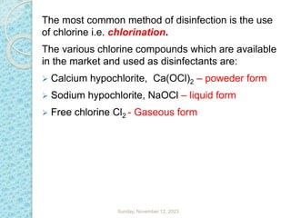 The most common method of disinfection is the use
of chlorine i.e. chlorination.
The various chlorine compounds which are available
in the market and used as disinfectants are:
 Calcium hypochlorite, Ca(OCl)2 – poweder form
 Sodium hypochlorite, NaOCl – liquid form
 Free chlorine Cl2 - Gaseous form
Sunday, November 12, 2023
 