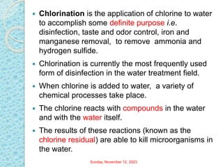  Chlorination is the application of chlorine to water
to accomplish some definite purpose i.e.
disinfection, taste and odor control, iron and
manganese removal, to remove ammonia and
hydrogen sulfide.
 Chlorination is currently the most frequently used
form of disinfection in the water treatment field.
 When chlorine is added to water, a variety of
chemical processes take place.
 The chlorine reacts with compounds in the water
and with the water itself.
 The results of these reactions (known as the
chlorine residual) are able to kill microorganisms in
the water.
Sunday, November 12, 2023
 