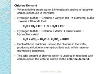 Chlorine Demand
 When chlorine enters water, it immediately begins to react with
compounds found in the water.
 Hydrogen Sulfide + Chlorine + Oxygen Ion  Elemental Sulfur
+ Water + Chloride Ions
H2S + Cl2 + O2-  S + H2O + 2Cl-
 Hydrogen Sulfide + Chlorine + Water  Sulfuric Acid +
Hydrochloric Acid
H2S + 4Cl2 + 4H2O  H2SO4 + 8HCl
 Each of these reactions uses up the chlorine in the water,
producing chloride ions or hydrochloric acid which have no
disinfecting properties.
 The total amount of chlorine which is used up in reactions with
compounds in the water is known as the chlorine demand.
Sunday, November 12, 2023
 