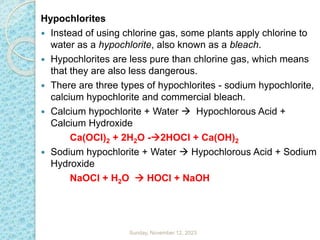 Hypochlorites
 Instead of using chlorine gas, some plants apply chlorine to
water as a hypochlorite, also known as a bleach.
 Hypochlorites are less pure than chlorine gas, which means
that they are also less dangerous.
 There are three types of hypochlorites - sodium hypochlorite,
calcium hypochlorite and commercial bleach.
 Calcium hypochlorite + Water  Hypochlorous Acid +
Calcium Hydroxide
Ca(OCl)2 + 2H2O -2HOCl + Ca(OH)2
 Sodium hypochlorite + Water  Hypochlorous Acid + Sodium
Hydroxide
NaOCl + H2O  HOCl + NaOH
Sunday, November 12, 2023
 