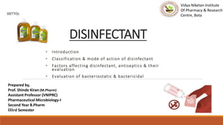 DISINFECTANT
• Introduction
• Classification & mode of action of disinfectant
• Factors affecting disinfectant, antiseptics & their
evaluation
• Evaluation of bacteriostatic & bactericidal
Prepared by,
Prof. Shinde Kiran (M.Pharm)
Assistant Professor (VNIPRC)
Pharmaceutical Microbiology-I
Second Year B.Pharm
IIIrd Semester
Vidya Niketan Institute
Of Pharmacy & Research
Centre, Bota
 