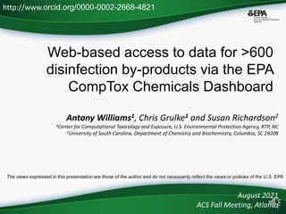 Web-based access to data for >600
disinfection by-products via the EPA
CompTox Chemicals Dashboard
Antony Williams1, Chris Grulke1 and Susan Richardson2
1Center for Computational Toxicology and Exposure, U.S. Environmental Protection Agency, RTP, NC
2University of South Carolina, Department of Chemistry and Biochemistry, Columbia, SC 29208
August 2021
ACS Fall Meeting, Atlanta
http://www.orcid.org/0000-0002-2668-4821
The views expressed in this presentation are those of the author and do not necessarily reflect the views or policies of the U.S. EPA
 