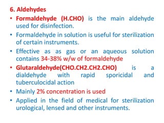 6. Aldehydes
• Formaldehyde (H.CHO) is the main aldehyde
used for disinfection.
• Formaldehyde in solution is useful for sterilization
of certain instruments.
• Effective as as gas or an aqueous solution
contains 34-38% w/w of formaldehyde
• Glutaraldehyde(CHO.CH2.CH2.CHO) is a
dialdehyde with rapid sporicidal and
tuberculocidal action
• Mainly 2% concentration is used
• Applied in the field of medical for sterilization
urological, lensed and other instruments.
 