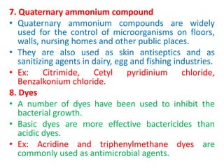 7. Quaternary ammonium compound
• Quaternary ammonium compounds are widely
used for the control of microorganisms on floors,
walls, nursing homes and other public places.
• They are also used as skin antiseptics and as
sanitizing agents in dairy, egg and fishing industries.
• Ex: Citrimide, Cetyl pyridinium chloride,
Benzalkonium chloride.
8. Dyes
• A number of dyes have been used to inhibit the
bacterial growth.
• Basic dyes are more effective bactericides than
acidic dyes.
• Ex: Acridine and triphenylmethane dyes are
commonly used as antimicrobial agents.
 