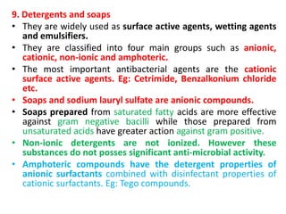 9. Detergents and soaps
• They are widely used as surface active agents, wetting agents
and emulsifiers.
• They are classified into four main groups such as anionic,
cationic, non-ionic and amphoteric.
• The most important antibacterial agents are the cationic
surface active agents. Eg: Cetrimide, Benzalkonium chloride
etc.
• Soaps and sodium lauryl sulfate are anionic compounds.
• Soaps prepared from saturated fatty acids are more effective
against gram negative bacilli while those prepared from
unsaturated acids have greater action against gram positive.
• Non-ionic detergents are not ionized. However these
substances do not posses significant anti-microbial activity.
• Amphoteric compounds have the detergent properties of
anionic surfactants combined with disinfectant properties of
cationic surfactants. Eg: Tego compounds.
 
