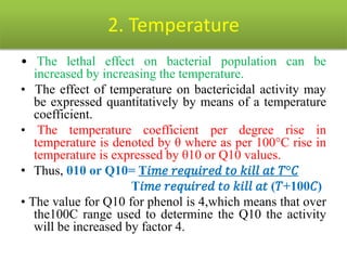 2. Temperature
• The lethal effect on bacterial population can be
increased by increasing the temperature.
• The effect of temperature on bactericidal activity may
be expressed quantitatively by means of a temperature
coefficient.
• The temperature coefficient per degree rise in
temperature is denoted by θ where as per 100°C rise in
temperature is expressed by θ10 or Q10 values.
• Thus, θ10 or Q10= T𝑖𝑚𝑒 𝑟𝑒𝑞𝑢𝑖𝑟𝑒𝑑 𝑡𝑜 𝑘𝑖𝑙𝑙 𝑎𝑡 𝑇°𝐶
T𝑖𝑚𝑒 𝑟𝑒𝑞𝑢𝑖𝑟𝑒𝑑 𝑡𝑜 𝑘𝑖𝑙𝑙 𝑎𝑡 (𝑇+100𝐶)
• The value for Q10 for phenol is 4,which means that over
the100C range used to determine the Q10 the activity
will be increased by factor 4.
 