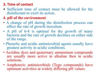 3. Time of contact
• Sufficient time of contact must be allowed for the
disinfectant to exert its action.
4. pH of the environment
• A change of pH during the disinfection process can
affect the rate of growth inoculum.
• A pH of 6-8 is optimal for the growth of many
bacteria and the rate of growth declines on either side
of the range.
• Phenolic and acidic antimicrobial agents usually have
greatest activity in acidic conditions.
• Acridine dyes and quaternary ammonium compounds
are usually more active in alkaline then in acidic
solutions.
• Amphoteric antimicrobials (Tego compounds) have
optimum activities at widely differing pH values.
 