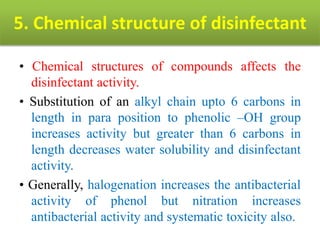 5. Chemical structure of disinfectant
• Chemical structures of compounds affects the
disinfectant activity.
• Substitution of an alkyl chain upto 6 carbons in
length in para position to phenolic –OH group
increases activity but greater than 6 carbons in
length decreases water solubility and disinfectant
activity.
• Generally, halogenation increases the antibacterial
activity of phenol but nitration increases
antibacterial activity and systematic toxicity also.
 