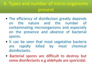 6. Types and number of micro-organisms
present
• The efficiency of disinfection greatly depends
on the nature and the number of
contaminating microorganisms and especially
on the presence and absence of bacterial
spores.
• It can be seen that most vegetative bacteria
are rapidly killed by most chemical
disinfectants.
• Bacterial spores are difficult to destroy but
some disinfectants e.g aldehyde are sporicidal.
 