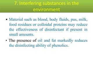 7. Interfering substances in the
environment
• Material such as blood, body fluids, pus, milk,
food residues or colloidal proteins may reduce
the effectiveness of disinfectant if present in
small amounts.
• The presence of oil and fat markedly reduces
the disinfecting ability of phenolics.
 