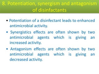 8. Potentiation, synergism and antagonism
of disinfactants
• Potentiation of a disinfectant leads to enhanced
antimicrobial activity.
• Synergistics effects are often shown by two
antimicrobial agents which is giving an
increased activity.
• Antagonism effects are often shown by two
antimicrobial agents which is giving an
decreased activity.
 
