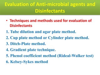 Evaluation of Anti-microbial agents and
Disinfectants
• Techniques and methods used for evaluation of
Disinfectants
1. Tube dilution and agar plate method.
2. Cup plate method or Cylinder plate method.
3. Ditch-Plate method.
4. Gradient plate technique.
5. Phenol coefficient method (Rideal-Walker test)
6. Kelsey-Sykes method
 