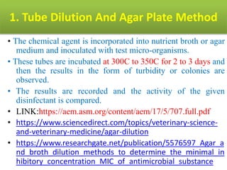 1. Tube Dilution And Agar Plate Method
• The chemical agent is incorporated into nutrient broth or agar
medium and inoculated with test micro-organisms.
• These tubes are incubated at 300C to 350C for 2 to 3 days and
then the results in the form of turbidity or colonies are
observed.
• The results are recorded and the activity of the given
disinfectant is compared.
• LINK:https://aem.asm.org/content/aem/17/5/707.full.pdf
• https://www.sciencedirect.com/topics/veterinary-science-
and-veterinary-medicine/agar-dilution
• https://www.researchgate.net/publication/5576597_Agar_a
nd_broth_dilution_methods_to_determine_the_minimal_in
hibitory_concentration_MIC_of_antimicrobial_substance
 