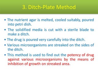 3. Ditch-Plate Method
• The nutrient agar is melted, cooled suitably, poured
into petri dish.
• The solidified media is cut with a sterile blade to
make a ditch.
• The drug is poured very carefully into the ditch.
• Various microorganisms are streaked on the sides of
the ditch.
• This method is used to find out the potency of drug
against various microorganisms by the means of
inhibition of growth on streaked area.
 