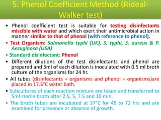5. Phenol Coefficient Method (Rideal-
Walker test)
• Phenol coefficient test is suitable for testing disinfectants
miscible with water and which exert their antimicrobial action in
manner similar to that of phenol (with reference to phenol).
• Test Organism: Salmonella typhi (UK), S. typhi, S. aureus & P.
Aeruginosa (USA)
• Standard disinfectant: Phenol
• Different dilutions of the test disinfectants and phenol are
prepared and 5ml of each dilution is inoculated with 0.5 ml broth
culture of the organisms for 24 hr.
• All tubes (disinfectants + organisms and phenol + organisms)are
placed in 17.5°C water bath.
• Subcultures of each reaction mixture are taken and transferred to
5ml sterile broth after 2.5, 5, 7.5 and 10 min.
• The broth tubes are incubated at 37°C for 48 to 72 hrs and are
examined for presence or absence of growth.
 
