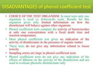 DISADVANTAGES of phenol coefficient test
• CHOICE Of THE TEST ORGANISM: In most tests only one
organism is used i,e Salmonella typhi. Results for this
organism gives only limited information on how the
disinfectant will behave against other organism.
• Phenol coefficient tests compare the activity of bacteriocides
at only one concentration with a fixed death time and
reaction temperature.
• Most phenol coefficient test gives no indication of the
activity of disinfectants in the presence of organic matter
• These tests do not give any information related to tissue
toxicity
• Sampling errors are large in phenol coefficient tests
• Phenol coefficient tests do not give any indication of the
effects of dilution on the activity of the disinfection and are
used to evaluate phenolic disinfectants only
 