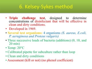 6. Kelsey-Sykes method
• Triple challenge test, designed to determine
concentrations of disinfectant that will be effective in
clean and dirty conditions.
• Developed in 1969.
• Several test organisms: 4 organisms (S. aureus, E.coli,
P. aeruginosa and Proteus vulgaris)
• Three successive loads of bacteria (additions) (0, 10, and
20 min)
• Temp: 20°C
• Calibrated pipette for subculture rather than loop
• Clean and dirty conditions
• Assessment (kill or not) (no phenol coefficient)
 