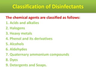 Classification of Disinfectants
The chemical agents are classified as follows:
1. Acids and alkalies
2. Halogens
3. Heavy metals
4. Phenol and its derivatives
5. Alcohols
6. Aldehydes
7. Quaternary ammonium compounds
8. Dyes
9. Detergents and Soaps.
 