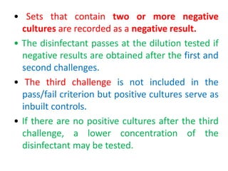 • Sets that contain two or more negative
cultures are recorded as a negative result.
• The disinfectant passes at the dilution tested if
negative results are obtained after the first and
second challenges.
• The third challenge is not included in the
pass/fail criterion but positive cultures serve as
inbuilt controls.
• If there are no positive cultures after the third
challenge, a lower concentration of the
disinfectant may be tested.
 