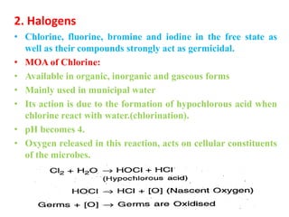 2. Halogens
• Chlorine, fluorine, bromine and iodine in the free state as
well as their compounds strongly act as germicidal.
• MOA of Chlorine:
• Available in organic, inorganic and gaseous forms
• Mainly used in municipal water
• Its action is due to the formation of hypochlorous acid when
chlorine react with water.(chlorination).
• pH becomes 4.
• Oxygen released in this reaction, acts on cellular constituents
of the microbes.
 