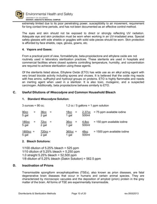 Disinfectants & Sterilization Methods Page 10 of 20 rev.09302013
extremely limited due to its poor penetrating power, susceptibility to air movement, requirement
for long contact time periods, and has not been documented as an effective control method.
The eyes and skin should not be exposed to direct or strongly reflecting UV radiation.
Adequate eye and skin protection must be worn when working in an UV-irradiated area. Special
safety glasses with side shields or goggles with solid side pieces should be worn. Skin protection
is afforded by face shields, caps, gloves, gowns, etc.
4. Vapors and Gases:
From a practical point of view, formaldehyde, beta-propiolactone and ethylene oxide are not
routinely used in laboratory sterilization practices. These sterilants are used in hospitals and
commercial facilities where closed systems controlling temperature, humidity, and concentration
are required to achieve sterilization using these agents.
Of the sterilants listed above, Ethylene Oxide (ETO) has wide use as an alkyl acting agent with
very broad biocide activity including spores and viruses. It is believed that the oxide ring reacts
with free amino, sulfhydryl and hydroxyl groups on proteins. ETO is highly flammable and needs
an inerting agent when used in a sterilizer. It is also toxic, mutagenic, and a suspected
carcinogen. Additionally, beta propiolactone behaves similarly to ETO.
C. Useful Dilutions of Wescodyne and Common Household Bleach
1. Standard Wescodyne Solution:
3 ounces = 90 cc; 1.2 cc / 5 gallons = 1 ppm solution
90cc = 36cc = 18cc = 2.37cc = 75 ppm available iodine
5 gal 2 gal 1 gal 500ml
180cc = 72cc = 36cc = 4.8cc = 150 ppm available iodine
5 gal 2 gal 1 gal 500ml
1800cc = 720cc = 360cc = 48cc = 1500 ppm available iodine
5 gal 2 gal 1 gal 500ml
2. Bleach Solutions:
1/100 dilution of 5.25% bleach = 525 ppm
1/10 dilution of 5.25% bleach = 5,250 ppm
1.0 straight 5.25% bleach = 52,500 ppm
1/8 dilution of 5.25% bleach (Dakin Solution) = 562.5 ppm
D. Inactivation of Prions
Transmissible spongiform encephalopathies (TSEs), also known as prion diseases, are fatal
degenerative brain diseases that occur in humans and certain animal species. They are
characterized by microscopic vacuoles and the deposition of amyloid (prion) protein in the grey
matter of the brain. All forms of TSE are experimentally transmissible.
 