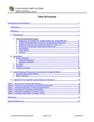 Disinfectants & Sterilization Methods Page 2 of 20 rev.09302013
Table Of Contents
Disinfectants and Sterilization …………………………………………………………….………….. 3
Introduction …………………………………………………………………………………………. 3
Definitions ……………………………………………………………………………………………3
A. Disinfectants ……………………………………………………………..…………………...... 4
1. Chemical Disinfectant Groups
a. Aldehydes: (Formaldehyde, Paraformaldehyde, Glutaraldehyde) ……………… 5
b. Halogen-Based Biocides: (Chlorine Compounds & Iodophores) …………………5
c. Quaternary Ammonium Compounds (Zephirin, CDQ, A-3) ……………………… 6
d. Phenolics: (O-phenophenoate-base Compounds)..………………………..……… 6
e. Acids/Alkalis ……………………………………………………………….………….. 7
f. Heavy Metals………………………………………………………………...………... 7
g. Alcohols ………………………………………………………………………….…….. 7
B. Sterilization ……………..……………………………………………………...…...…….....….7
1. Steam Autoclave ………………………………………………………………..………….7
a. Chemical Indicators …………………………………………………………..………. 8
b. Biological Indicators ………………………………………………………...………… 9
2. Dry Heat …………………………………………………………………………….……… 9
3. Radiation …………………………………………………………………………………… 9
4. Vapors and Gases ………………………………………………………………………… 10
C. Useful Dilutions of Wescodyne and Common Household Bleach ……………………….. 10
1. Standard Wescodyne Solution ………………………………………………………….. 10
2. Bleach Solutions ………………………………………………………………………….. 10
D. Inactivation of Creutzfeldt-Jacobs Disease (CJD) Agent ………………………………… 10
Table 1 - Summary of Practical Disinfectants ………………………………………………………. 12
Table 2 - Important Characteristics of Practical Disinfectants ……………………………………. 13
Table 3 - Potential Application of Practical Disinfectants………………………………………….. 14
Table 4 - Examples of Proprietary Disinfectants... …………………………………………………. 15
Table 5 - Chemical Inactivation of Certain Toxins………………………………………………….. 16
Table 6 - Autoclave Inactivation of Certain Toxins………………………………………………….. 17
References……………………………………………………………………………………………… 18
Additional Resources ………………………………………………………………………………….. 19
 