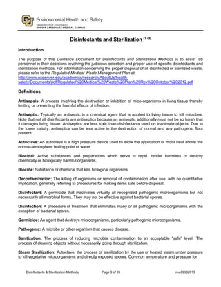 Disinfectants & Sterilization Methods Page 3 of 20 rev.09302013
Disinfectants and Sterilization (1 - 9)
Introduction
The purpose of this Guidance Document for Disinfectants and Sterilization Methods is to assist lab
personnel in their decisions involving the judicious selection and proper use of specific disinfectants and
sterilization methods. For information concerning the proper disposal of all disinfected or sterilized waste,
please refer to the Regulated Medical Waste Management Plan at:
http://www.ucdenver.edu/academics/research/AboutUs/health-
safety/Documents/pdf/Regulated%20Medical%20Waste%20Plan%20Rev%20October%202012.pdf
Definitions
Antisepsis: A process involving the destruction or inhibition of mico-organisms in living tissue thereby
limiting or preventing the harmful effects of infection.
Antiseptic: Typically an antiseptic is a chemical agent that is applied to living tissue to kill microbes.
Note that not all disinfectants are antiseptics because an antiseptic additionally must not be so harsh that
it damages living tissue. Antiseptics are less toxic than disinfectants used on inanimate objects. Due to
the lower toxicity, antiseptics can be less active in the destruction of normal and any pathogenic flora
present.
Autoclave: An autoclave is a high pressure device used to allow the application of moist heat above the
normal-atmosphere boiling point of water.
Biocidal: Active substances and preparations which serve to repel, render harmless or destroy
chemically or biologically harmful organisms.
Biocide: Substance or chemical that kills biological organisms.
Decontamination: The killing of organisms or removal of contamination after use, with no quantitative
implication, generally referring to procedures for making items safe before disposal.
Disinfectant: A germicide that inactivates virtually all recognized pathogenic microorganisms but not
necessarily all microbial forms. They may not be effective against bacterial spores.
Disinfection: A procedure of treatment that eliminates many or all pathogenic microorganisms with the
exception of bacterial spores.
Germicide: An agent that destroys microorganisms, particularly pathogenic microorganisms.
Pathogenic: A microbe or other organism that causes disease.
Sanitization: The process of reducing microbial contamination to an acceptable “safe” level. The
process of cleaning objects without necessarily going through sterilization.
Steam Sterilization: Autoclave, the process of sterilization by the use of heated steam under pressure
to kill vegetative microorganisms and directly exposed spores. Common temperature and pressure for
 