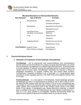 Disinfectants & Sterilization Methods Page 5 of 20 rev.09302013
Microbial Resistance to Chemical Disinfectants:
1. Chemical Disinfectant Groups
a. Aldehydes: (Formaldehyde, Paraformaldehyde, Glutaraldehyde)
Formaldehyde - and its polymerized solid paraformaldehyde have broad-spectrum
biocidal activity and are both effective for surface and space decontamination. As a liquid
(5% concentration), formaldehyde is an effective liquid decontaminant. Its biocidal action
is through alkylation of carboxyl, hydroxyl and sulfhydryl groups on proteins and the ring
nitrogen atoms of purine bases. Formaldehyde’s drawbacks are reduction in efficacy at
refrigeration temperature, its pungent, irritating odor, and several safety concerns.
Formaldehyde is presently considered to be a carcinogen or a cancer-suspect agent
according to several regulatory agencies. The OSHA 8-hour time-weighted exposure limit
is 0.75 ppm.
Paraformaldehyde - is a solid polymer of formaldehyde. Paraformaldehyde generates
formaldehyde gas when it is depolymerized by heating to 232 to 246°C (450 to 475°F);
the depolymerized material reacts with the moisture in the air to form formaldehyde gas.
This process is used for the decontamination of large spaced and laminar-flow biological
safety cabinets when maintenance work or filter changes require access to the sealed
portion of the cabinet. A neutralization step, heating ammonium carbonate, is required
prior to ventilation of the space. Formaldehyde gas can react violently or explosively (7.0 –
73% v/v in air), when exposed to incompatibles, therefore Environmental Health and
Safety must be notified for approval of a qualified vendor to provide this service.
More Resistant Type of Microbe Examples
Bacterial Spores
Mycobacteria
Hydrophilic Viruses
(non-liquid, non-enveloped)
Fungi
Vegetative Bacteria
Bacillus subtilis
Clostridium sporogenes
Mycobacterium tuberculosis
Mycobacterium bovis
Coxsackievirus
Rhinovirus
Cryptococcus sp.
Candida sp.
Streptococcus pneumoniae
Staphylococcus aureus
Less Resistant Lipophilic Viruses
(lipid containing, enveloped)
Herpes Simplex
Cytomegalovirus
 