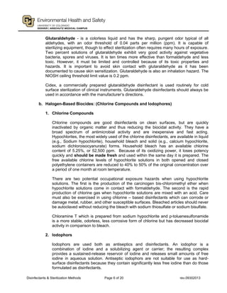 Disinfectants & Sterilization Methods Page 6 of 20 rev.09302013
Glutaraldehyde - is a colorless liquid and has the sharp, pungent odor typical of all
aldehydes, with an odor threshold of 0.04 parts per million (ppm). It is capable of
sterilizing equipment, though to effect sterilization often requires many hours of exposure.
Two percent solutions of glutaraldehyde exhibit very good activity against vegetative
bacteria, spores and viruses. It is ten times more effective than formaldehyde and less
toxic. However, it must be limited and controlled because of its toxic properties and
hazards. It is important to avoid skin contact with glutaraldehyde as it has been
documented to cause skin sensitization. Glutaraldehyde is also an inhalation hazard. The
NIOSH ceiling threshold limit value is 0.2 ppm.
Cidex, a commercially prepared glutaraldehyde disinfectant is used routinely for cold
surface sterilization of clinical instruments. Glutaraldehyde disinfectants should always be
used in accordance with the manufacturer’s directions.
b. Halogen-Based Biocides: (Chlorine Compounds and Iodophores)
1. Chlorine Compounds
Chlorine compounds are good disinfectants on clean surfaces, but are quickly
inactivated by organic matter and thus reducing the biocidal activity. They have a
broad spectrum of antimicrobial activity and are inexpensive and fast acting.
Hypochlorites, the most widely used of the chlorine disinfectants, are available in liquid
(e.g., Sodium hypochlorite), household bleach and solid (e.g., calcium hypochlorite,
sodium dichloroisocyanurate) forms. Household bleach has an available chlorine
content of 5.25%, or 52,500 ppm. Because of its oxidizing power, it loses potency
quickly and should be made fresh and used within the same day it is prepared. The
free available chlorine levels of hypochlorite solutions in both opened and closed
polyethylene containers are reduced to 40% to 50% of the original concentration over
a period of one month at room temperature.
There are two potential occupational exposure hazards when using hypochlorite
solutions. The first is the production of the carcinogen bis-chloromethyl ether when
hypochlorite solutions come in contact with formaldehyde. The second is the rapid
production of chlorine gas when hypochlorite solutions are mixed with an acid. Care
must also be exercised in using chlorine – based disinfectants which can corrode or
damage metal, rubber, and other susceptible surfaces. Bleached articles should never
be autoclaved without reducing the bleach with sodium thiosulfate or sodium bisulfate.
Chloramine T which is prepared from sodium hypochlorite and p-toluenesulfonamide
is a more stable, odorless, less corrosive form of chlorine but has decreased biocidal
activity in comparison to bleach.
2. Iodophors
Iodophors are used both as antiseptics and disinfectants. An iodophor is a
combination of iodine and a solubilizing agent or carrier; the resulting complex
provides a sustained-release reservoir of iodine and releases small amounts of free
iodine in aqueous solution. Antiseptic iodophors are not suitable for use as hard-
surface disinfectants because they contain significantly less free iodine than do those
formulated as disinfectants.
 