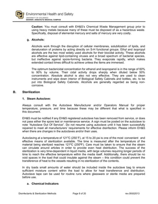 Disinfectants & Sterilization Methods Page 8 of 20 rev.09302013
Caution: You must consult with EH&S’s Chemical Waste Management group prior to
using heavy metals because many of these must be disposed of as a hazardous waste.
Specifically, disposal of elemental mercury and salts of mercury are very costly.
g. Alcohols:
Alcohols work through the disruption of cellular membranes, solubilization of lipids, and
denaturation of proteins by acting directly on S-H functional groups. Ethyl and isopropyl
alcohols are the two most widely used alcohols for their biocidal activity. These alcohols
are effective against lipid-containing viruses and a broad spectrum of bacterial species,
but ineffective against spore-forming bacteria. They evaporate rapidly, which makes
extended contact times difficult to achieve unless the items are immersed.
The optimum bactericidal concentration for ethanol and isopropanol is in the range of 60%
to 90% by volume. Their cidal activity drops sharply when diluted below 50%
concentration. Absolute alcohol is also not very effective. They are used to clean
instruments and wipe down interior of Biological Safety Cabinets and bottles, etc. to be
put into Biological Safety Cabinets. Alcohols are generally regarded as being non-
corrosive.
B. Sterilization
1. Steam Autoclave:
Always consult with the Autoclave Manufacturer and/or Operators Manual for proper
temperature, pressure, and time because these may be different that what is specified in
this document.
EH&S must be notified if any EH&S registered autoclave has been removed from service, or does
not pass either the spore test or maintenance service. A sign must be posted on the autoclave to
note “Autoclave Out Of Service”. Do not resume using autoclave until it has been successfully
repaired to meet all manufacturers’ requirements for effective disinfection. Please inform EH&S
when there are changes in the autoclaves and/or their uses.
Autoclaving at a temperature of 121o
C (250○
F), at 15 to 20 psi is one of the most convenient and
effective means of sterilization available. The time is measured after the temperature of the
material being sterilized reaches 121ºC (250ºF). Care must be taken to ensure that the steam
can circulate around articles in order to provide even heat distribution. The success of the
sterilization is very time-dependent in liquid media, with large volumes requiring longer periods of
time to reach the effective temperature within the media itself. Additionally, there should be no
void spaces in the load that could insulate against the steam – this condition could prevent the
transference of heat to the vessels resulting in no sterilization of the contents.
In dry loads small amounts of water should be included inside the autoclave bag to ensure
sufficient moisture content within the load to allow for heat transference and distribution.
Autoclave tape can be used for routine runs where glassware or sterile media are prepared
before use.
a. Chemical Indicators
 