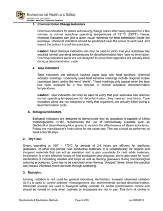 Disinfectants & Sterilization Methods Page 9 of 20 rev.09302013
1. Chemical Color Change Indicators
Chemical indicators for steam autoclaving change colors after being exposed for a few
minutes to normal autoclave operating temperatures of 121ºC (250ºF). Hence,
chemical indicators can give a quick visual reference for heat penetration inside the
autoclave. Chemical indicators should be positioned near the center of each load, and
toward the bottom front of the autoclave.
Caution: Most chemical indicators can only be used to verify that your autoclave has
reached normal operating temperatures for decontamination; they have no time factor.
Chemical indicators alone are not designed to prove that organisms are actually killed
during a decontamination cycle.
2. Tape Indicators
Tape indicators are adhesive backed paper tape with heat sensitive, chemical
indicator markings. Commonly used heat sensitive markings include diagonal stripes
(autoclave tape), and/or the word “sterile”. These markings only appear when the tape
has been exposed for a few minutes to normal autoclave decontamination
temperatures.
Caution: Tape indicators can only be used to verify that your autoclave has reached
normal operating temperatures for decontamination; they have no time factor. Tape
indicators alone are not designed to verify that organisms are actually killed during a
decontamination cycle.
b. Biological Indicators
Biological indicators are designed to demonstrate that an autoclave is capable of killing
microorganisms. EH&S recommends the use of commercially available such as
Geobacillus stearothermophilus spores to monitor the effectiveness of steam autoclaves.
Follow the manufacturer’s instructions for the spore test. This test should be performed at
least every 90 days.
2. Dry Heat:
Ovens operating at 160o
– 170o
C for periods of 2-4 hours are efficient for sterilizing
glassware, or other non-porous heat conductive materials. It is unsatisfactory for organic and
inorganic materials that can act as insulation and is also unsuitable for heat labile materials.
Incineration is a very effective means of final sterilization and disposal, and is also used for “spot”
sterilization of inoculating needles and loops as well as flaming glassware during microbiological
culturing procedures. Care has to be exercised when flaming “charged” items, since this practice
can release infectious micro-aerosols through spattering.
3. Radiation:
Ionizing radiation is not used for general laboratory sterilization, however ultraviolet radiation
(U.V.) is used to control airborne microorganisms and environmental surface decontamination.
Ultraviolet sources are used in biological safety cabinets for partial contamination control and
should be turned on only when cabinets or enclosures are not in use. This form of control is
 